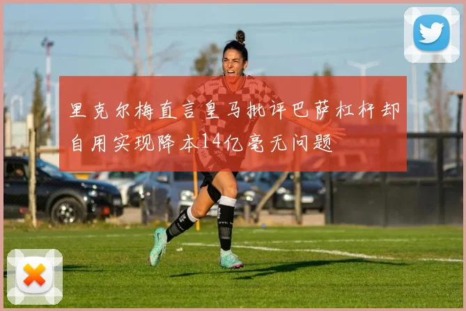 里克尔梅直言皇马批评巴萨杠杆却自用实现降本14亿毫无问题