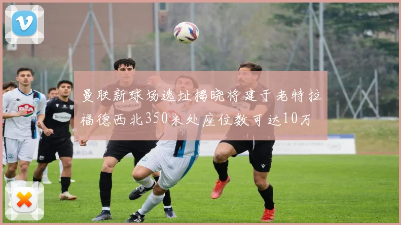 曼联新球场选址揭晓将建于老特拉福德西北350米处座位数可达10万