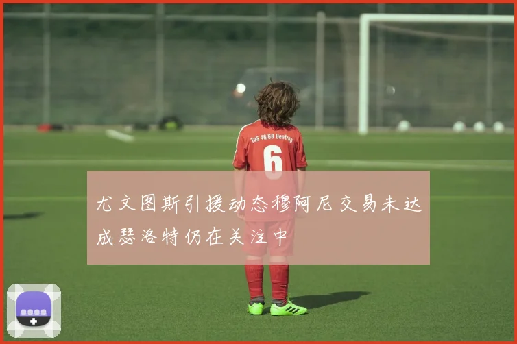尤文图斯引援动态穆阿尼交易未达成瑟洛特仍在关注中