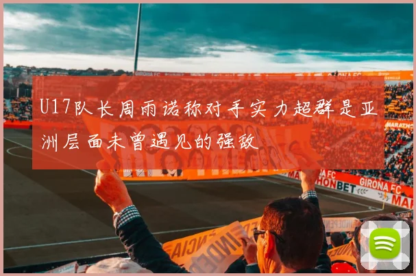 U17队长周雨诺称对手实力超群是亚洲层面未曾遇见的强敌