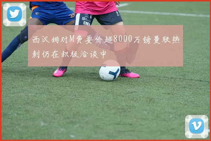 西汉姆对M费要价超8000万镑曼联热刺仍在积极洽谈中