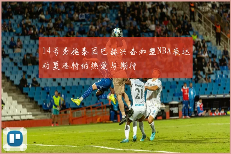 14号秀施泰因巴赫兴奋加盟NBA表达对夏洛特的热爱与期待