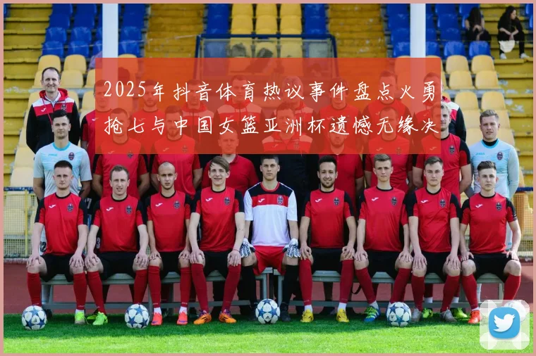 2025年抖音体育热议事件盘点火勇抢七与中国女篮亚洲杯遗憾无缘决赛