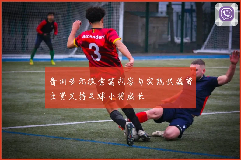 青训多元探索需包容与实践武磊曾出资支持足球小将成长