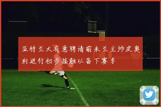 亚特兰大有意聘请前米兰主帅皮奥利进行初步接触以备下赛季