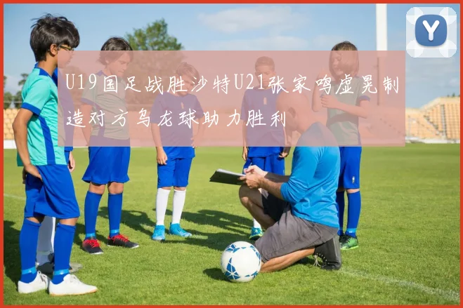 U19国足战胜沙特U21张家鸣虚晃制造对方乌龙球助力胜利