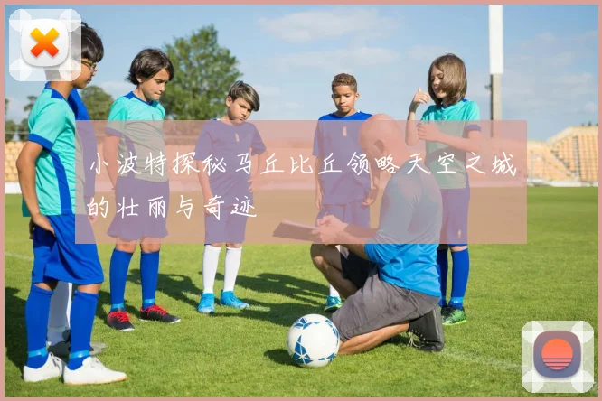 小波特探秘马丘比丘领略天空之城的壮丽与奇迹