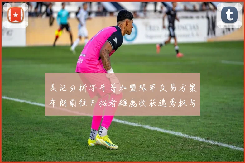 美记分析字母哥加盟绿军交易方案布朗前往开拓者雄鹿收获选秀权与年轻球员