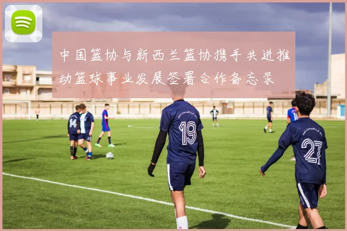 中国篮协与新西兰篮协携手共进推动篮球事业发展签署合作备忘录