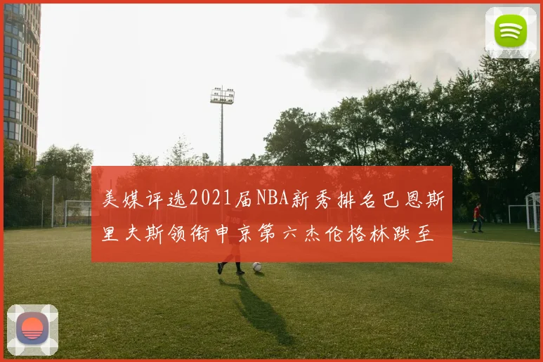 美媒评选2021届NBA新秀排名巴恩斯里夫斯领衔申京第六杰伦格林跌至第九
