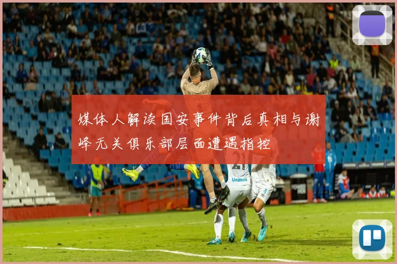 媒体人解读国安事件背后真相与谢峰无关俱乐部层面遭遇指控