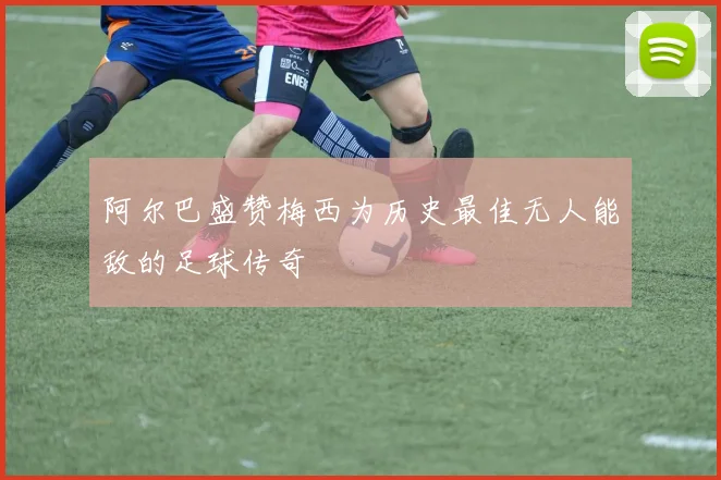 阿尔巴盛赞梅西为历史最佳无人能敌的足球传奇