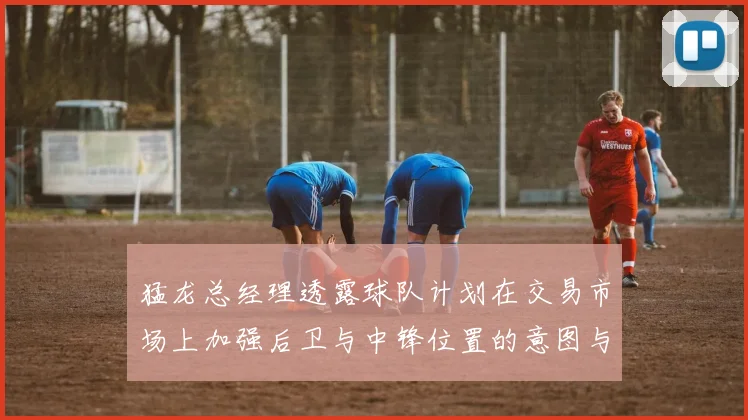 猛龙总经理透露球队计划在交易市场上加强后卫与中锋位置的意图与目标