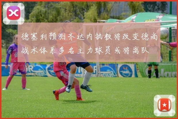 德塞利预测齐达内执教将改变德尚战术体系多名主力球员或将离队
