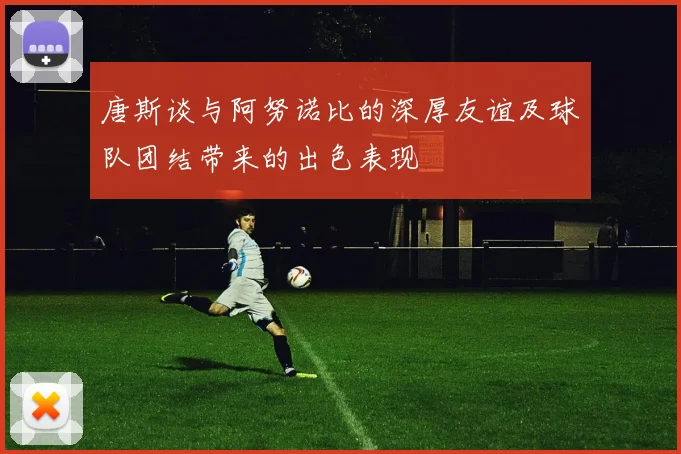 唐斯谈与阿努诺比的深厚友谊及球队团结带来的出色表现