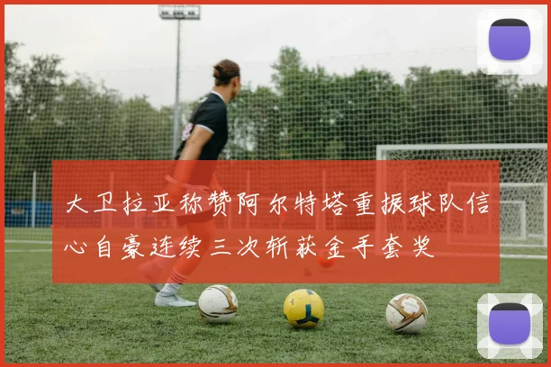 大卫拉亚称赞阿尔特塔重振球队信心自豪连续三次斩获金手套奖