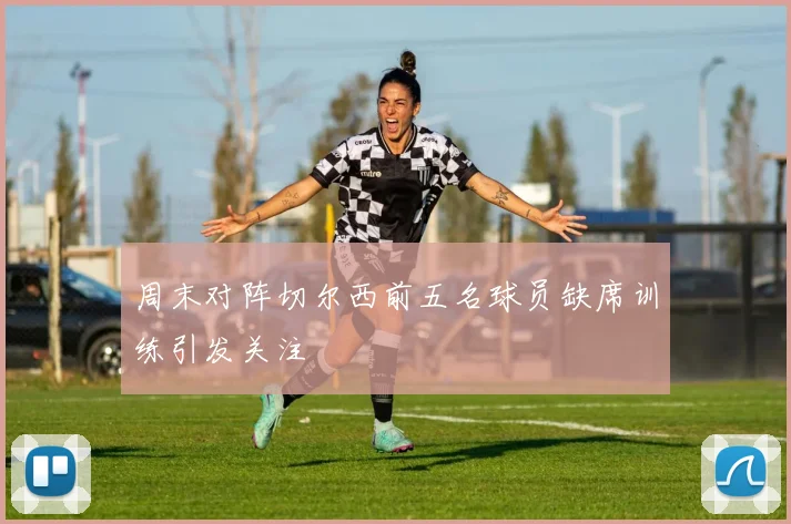 周末对阵切尔西前五名球员缺席训练引发关注