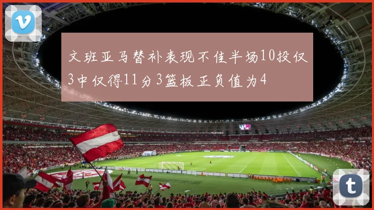 文班亚马替补表现不佳半场10投仅3中仅得11分3篮板正负值为4