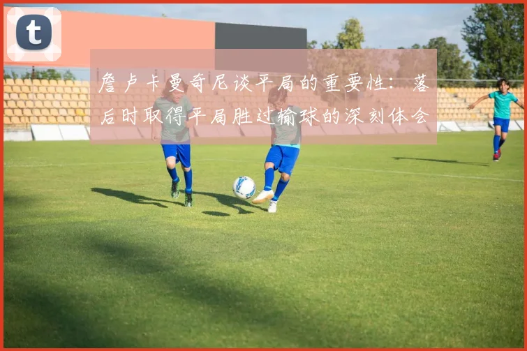 詹卢卡曼奇尼谈平局的重要性：落后时取得平局胜过输球的深刻体会