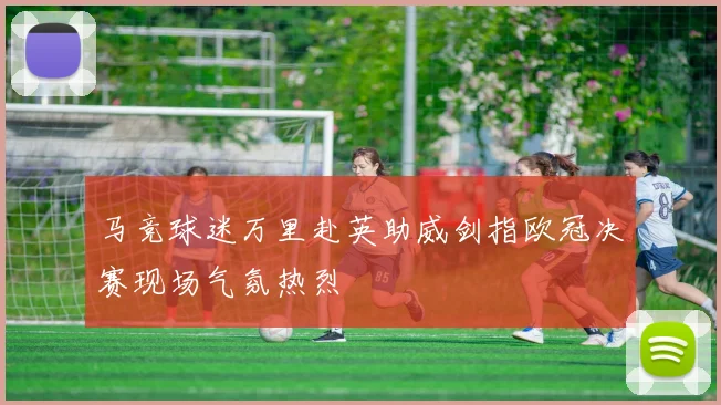 马竞球迷万里赴英助威剑指欧冠决赛现场气氛热烈