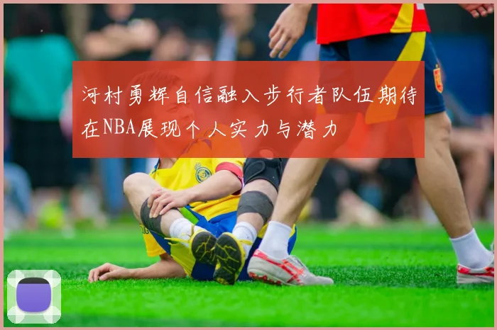 河村勇辉自信融入步行者队伍期待在NBA展现个人实力与潜力