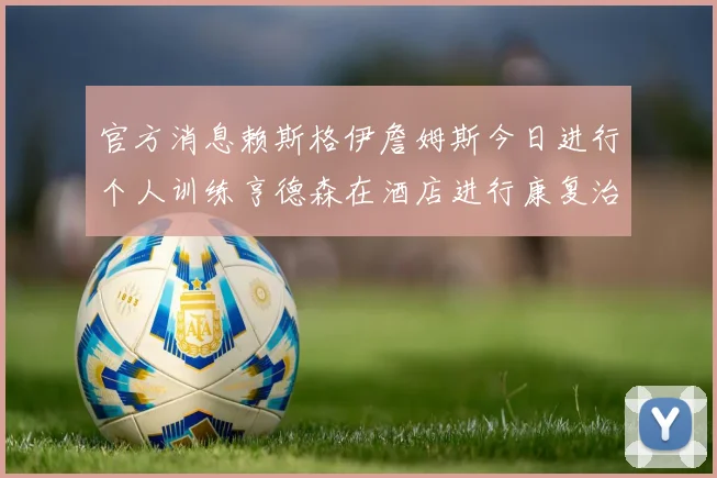 官方消息赖斯格伊詹姆斯今日进行个人训练亨德森在酒店进行康复治疗