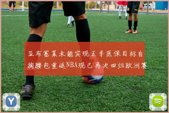 亚布塞莱未能实现五季医保目标自掏腰包重返NBA现已再次回归欧洲赛场