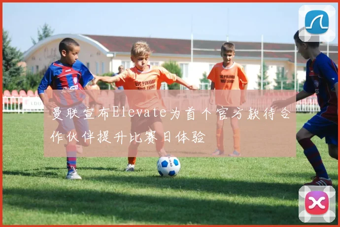 曼联宣布Elevate为首个官方款待合作伙伴提升比赛日体验